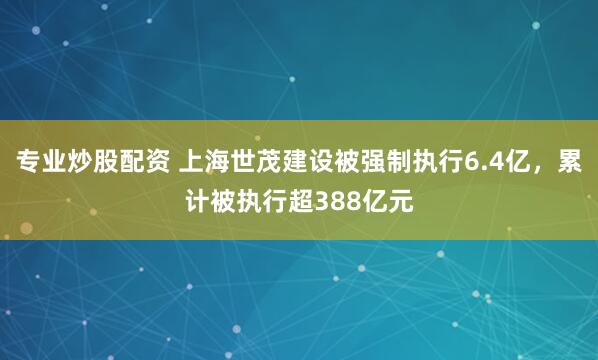 专业炒股配资 上海世茂建设被强制执行6.4亿，累计被执行超388亿元