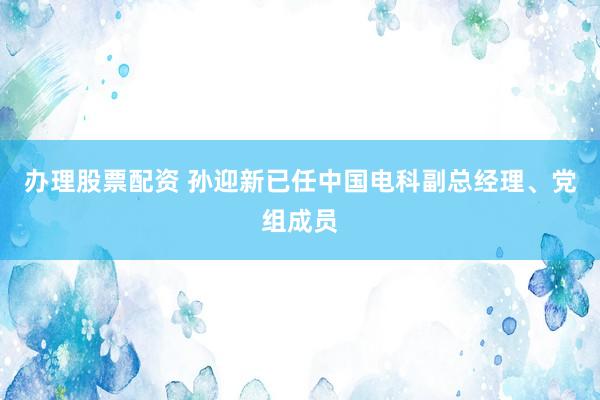 办理股票配资 孙迎新已任中国电科副总经理、党组成员