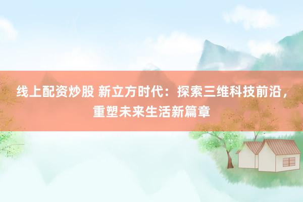 线上配资炒股 新立方时代：探索三维科技前沿，重塑未来生活新篇章
