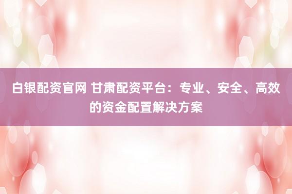 白银配资官网 甘肃配资平台：专业、安全、高效的资金配置解决方案