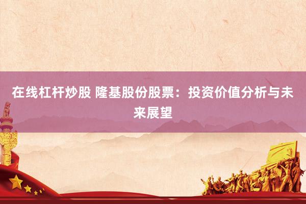 在线杠杆炒股 隆基股份股票：投资价值分析与未来展望