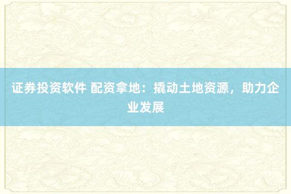 证券投资软件 配资拿地：撬动土地资源，助力企业发展