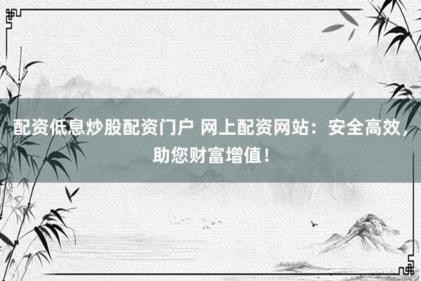 配资低息炒股配资门户 网上配资网站：安全高效，助您财富增值！