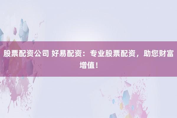 股票配资公司 好易配资：专业股票配资，助您财富增值！