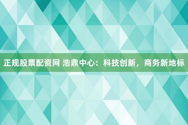 正规股票配资网 浩鼎中心：科技创新，商务新地标