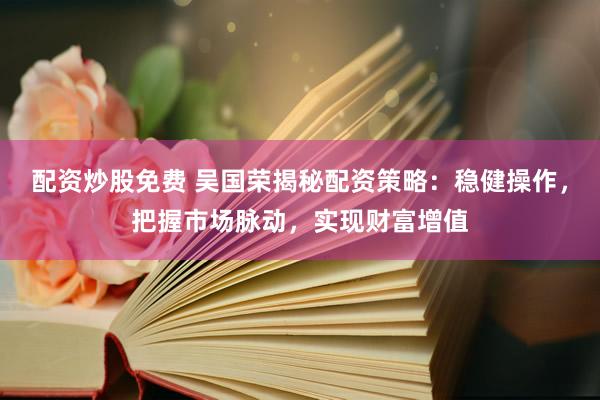 配资炒股免费 吴国荣揭秘配资策略：稳健操作，把握市场脉动，实现财富增值