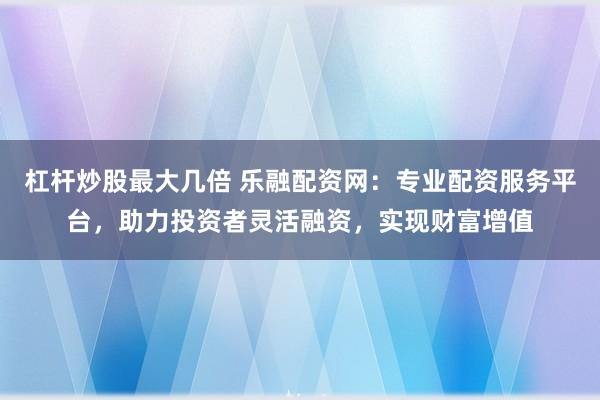 杠杆炒股最大几倍 乐融配资网：专业配资服务平台，助力投资者灵活融资，实现财富增值