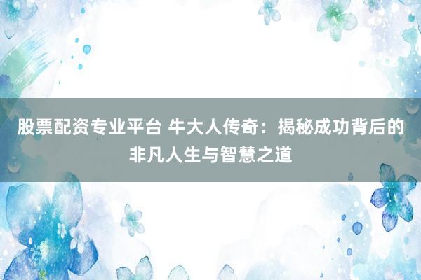 股票配资专业平台 牛大人传奇：揭秘成功背后的非凡人生与智慧之道