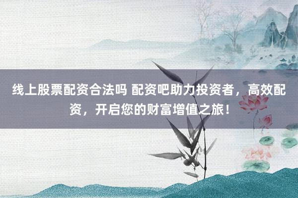 线上股票配资合法吗 配资吧助力投资者，高效配资，开启您的财富增值之旅！