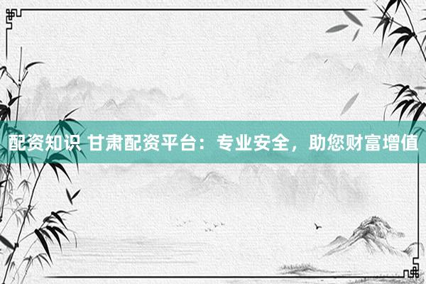 配资知识 甘肃配资平台：专业安全，助您财富增值