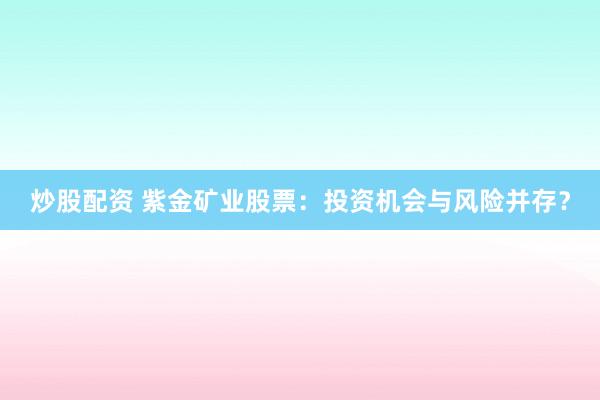 炒股配资 紫金矿业股票：投资机会与风险并存？