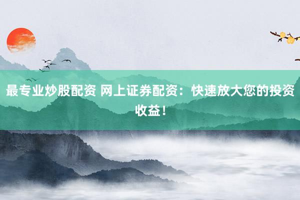 最专业炒股配资 网上证券配资：快速放大您的投资收益！