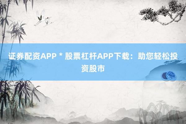 证券配资APP * 股票杠杆APP下载：助您轻松投资股市