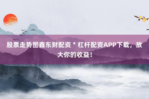 股票走势图鑫东财配资 * 杠杆配资APP下载，放大你的收益！