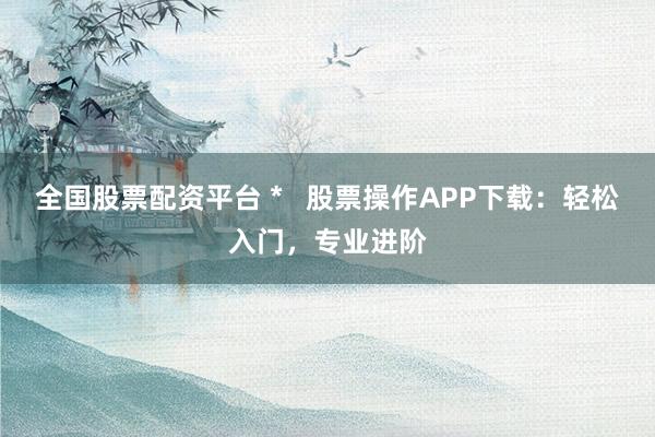全国股票配资平台 *   股票操作APP下载：轻松入门，专业进阶