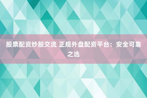 股票配资炒股交流 正规外盘配资平台：安全可靠之选