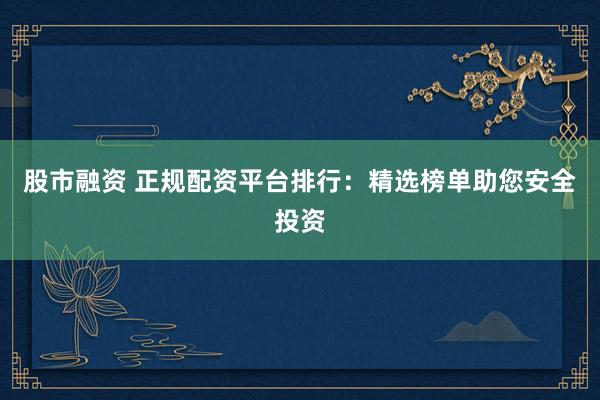 股市融资 正规配资平台排行：精选榜单助您安全投资