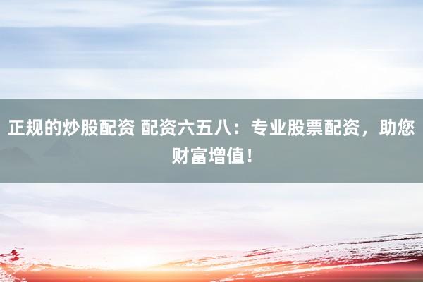 正规的炒股配资 配资六五八：专业股票配资，助您财富增值！