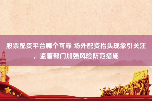 股票配资平台哪个可靠 场外配资抬头现象引关注，监管部门加强风险防范措施