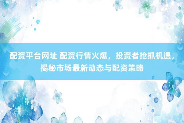 配资平台网址 配资行情火爆，投资者抢抓机遇，揭秘市场最新动态与配资策略