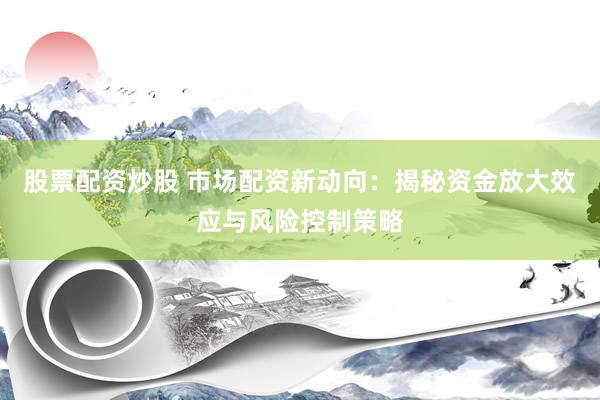 股票配资炒股 市场配资新动向：揭秘资金放大效应与风险控制策略