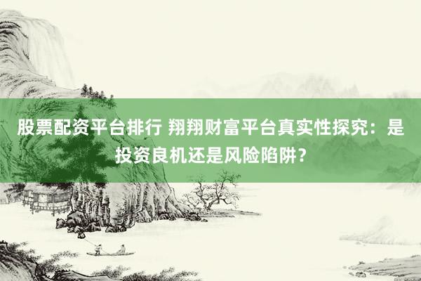股票配资平台排行 翔翔财富平台真实性探究：是投资良机还是风险陷阱？