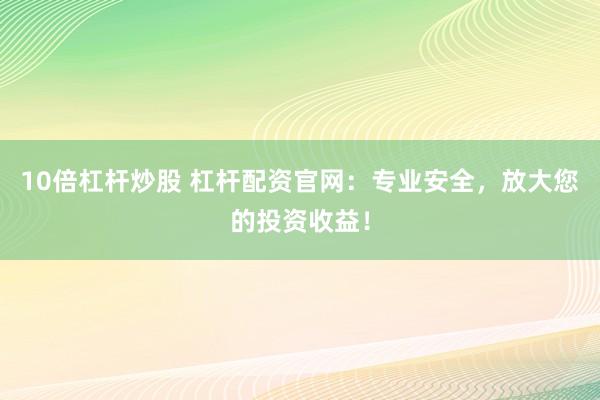 10倍杠杆炒股 杠杆配资官网：专业安全，放大您的投资收益！