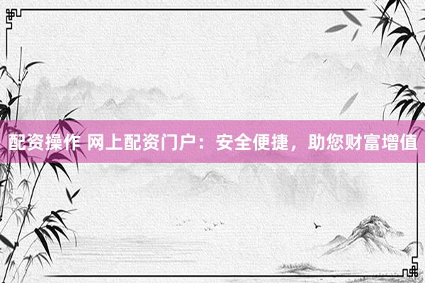 配资操作 网上配资门户：安全便捷，助您财富增值