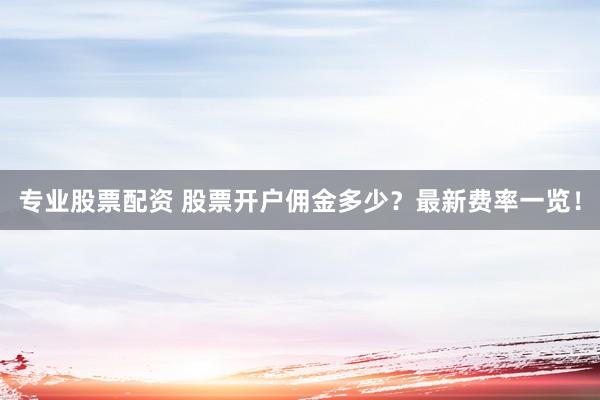 专业股票配资 股票开户佣金多少？最新费率一览！