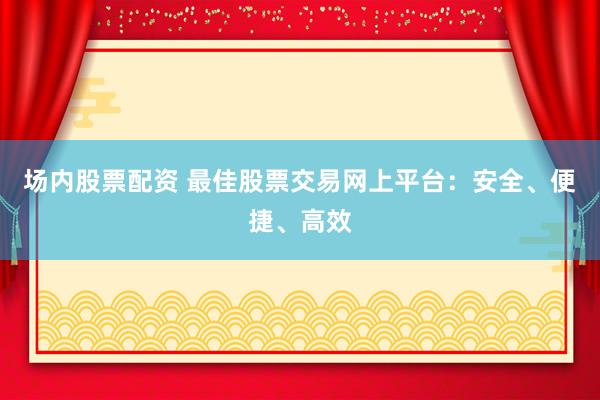 场内股票配资 最佳股票交易网上平台：安全、便捷、高效