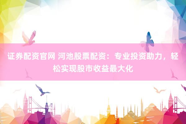 证券配资官网 河池股票配资：专业投资助力，轻松实现股市收益最大化