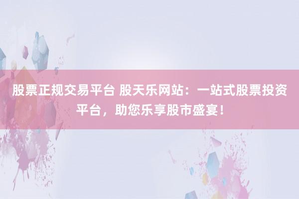 股票正规交易平台 股天乐网站：一站式股票投资平台，助您乐享股市盛宴！
