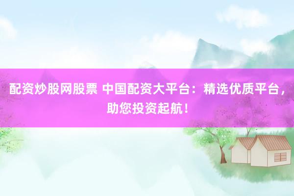 配资炒股网股票 中国配资大平台：精选优质平台，助您投资起航！