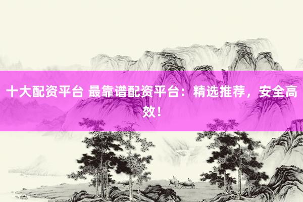 十大配资平台 最靠谱配资平台：精选推荐，安全高效！