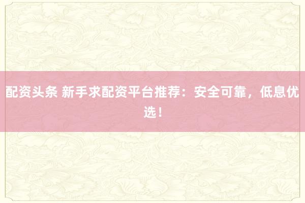 配资头条 新手求配资平台推荐：安全可靠，低息优选！