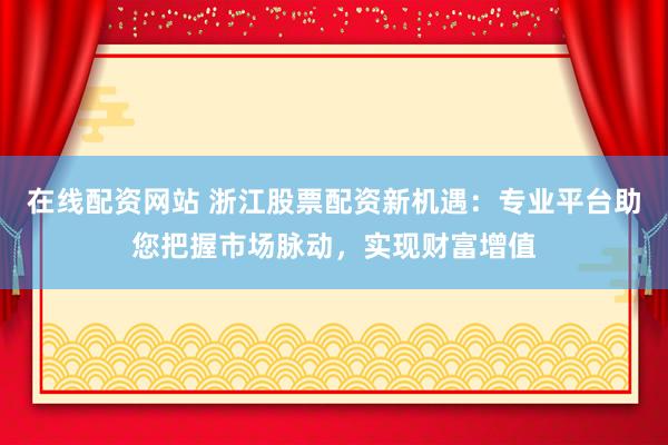在线配资网站 浙江股票配资新机遇：专业平台助您把握市场脉动，实现财富增值