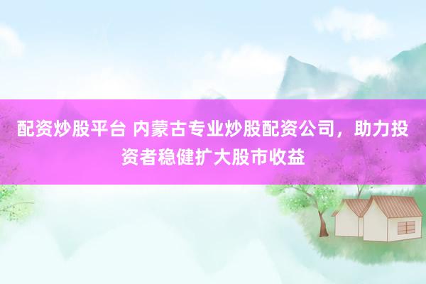 配资炒股平台 内蒙古专业炒股配资公司，助力投资者稳健扩大股市收益