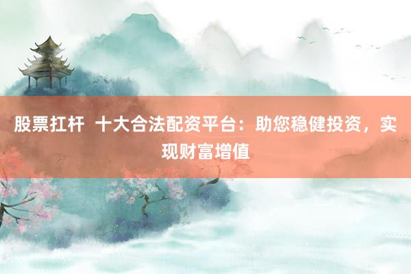 股票扛杆  十大合法配资平台：助您稳健投资，实现财富增值