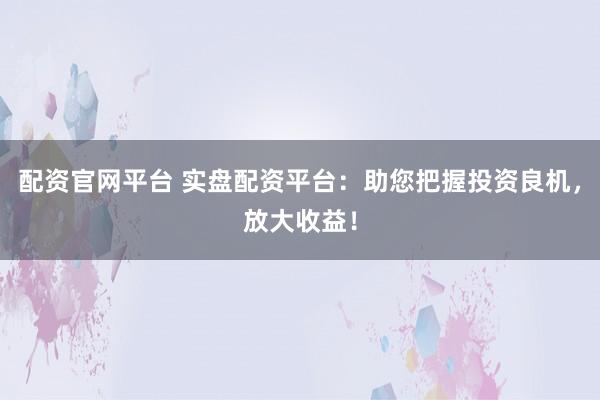 配资官网平台 实盘配资平台：助您把握投资良机，放大收益！