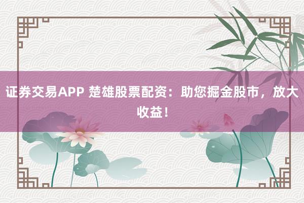 证券交易APP 楚雄股票配资：助您掘金股市，放大收益！