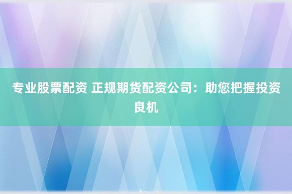 专业股票配资 正规期货配资公司：助您把握投资良机