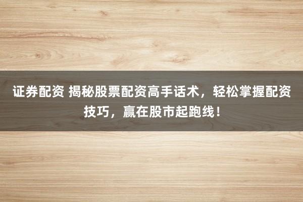 证券配资 揭秘股票配资高手话术，轻松掌握配资技巧，赢在股市起跑线！
