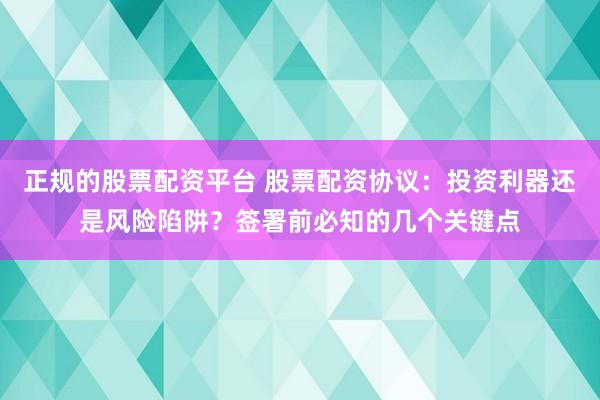 正规的股票配资平台 股票配资协议：投资利器还是风险陷阱？签署前必知的几个关键点