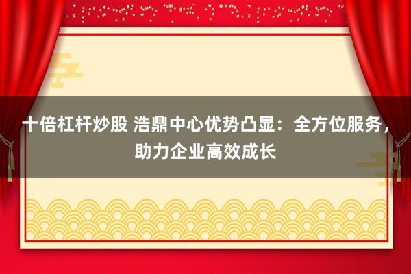 十倍杠杆炒股 浩鼎中心优势凸显：全方位服务，助力企业高效成长
