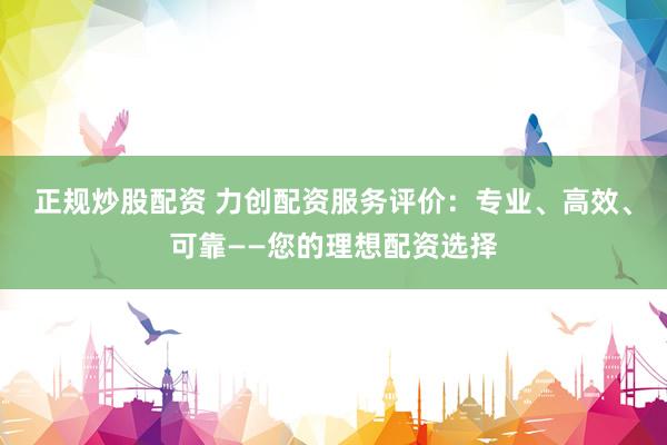 正规炒股配资 力创配资服务评价：专业、高效、可靠——您的理想配资选择