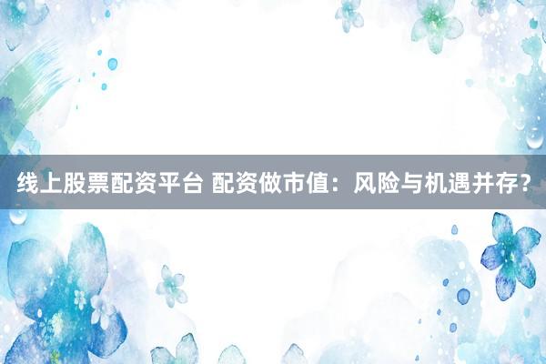 线上股票配资平台 配资做市值：风险与机遇并存？