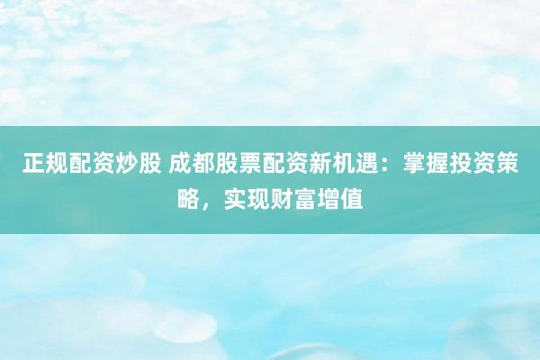 正规配资炒股 成都股票配资新机遇：掌握投资策略，实现财富增值