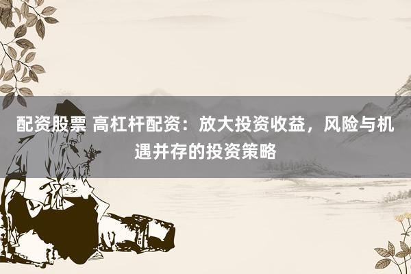 配资股票 高杠杆配资：放大投资收益，风险与机遇并存的投资策略