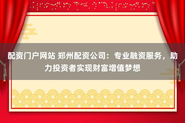 配资门户网站 郑州配资公司：专业融资服务，助力投资者实现财富增值梦想