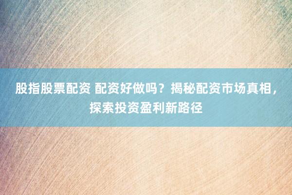 股指股票配资 配资好做吗？揭秘配资市场真相，探索投资盈利新路径